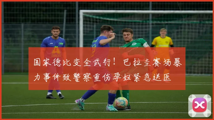 国家德比变全武行!巴拉圭赛场暴力事件致警察重伤孕妇紧急送医