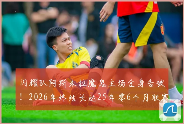 闪耀队阿斯米拉魔鬼主场金身告破！2026年终结长达25年零6个月联赛主场不败神话全回顾