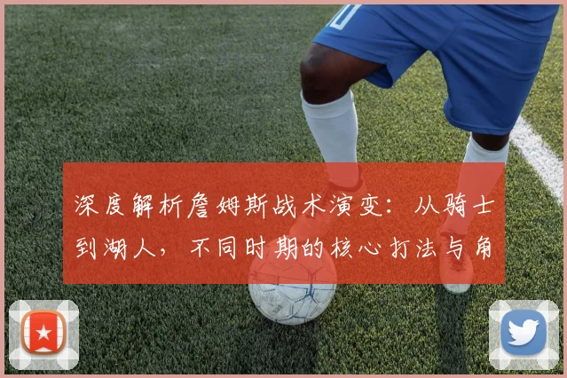 深度解析詹姆斯战术演变:从骑士到湖人,不同时期的核心打法与角色定位全解读
