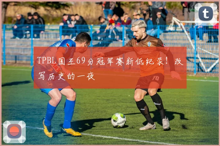 TPBL国王69分冠军赛新低纪录!改写历史的一夜