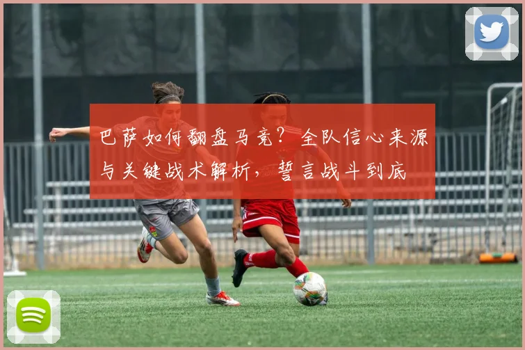 巴萨如何翻盘马竞?全队信心来源与关键战术解析,誓言战斗到底
