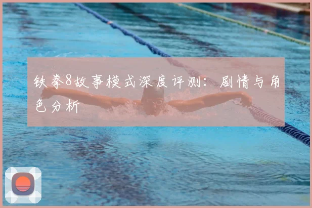 铁拳8故事模式深度评测:剧情与角色分析