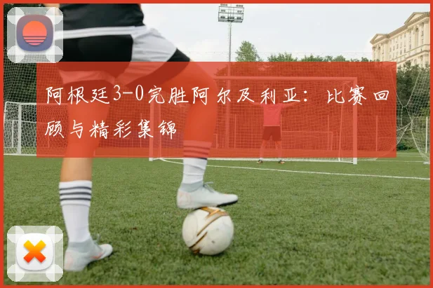 阿根廷3-0完胜阿尔及利亚:比赛回顾与精彩集锦