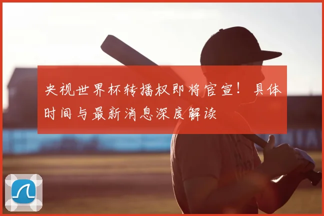 央视世界杯转播权即将官宣!具体时间与最新消息深度解读