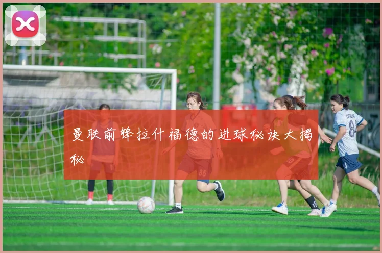 曼联前锋拉什福德的进球秘诀大揭秘
