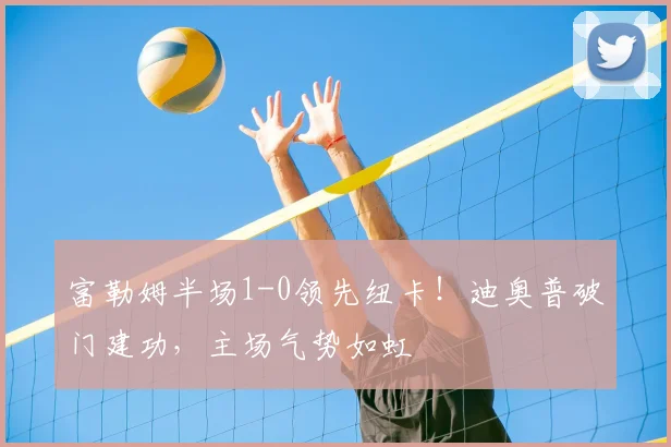 富勒姆半场1-0领先纽卡!迪奥普破门建功,主场气势如虹