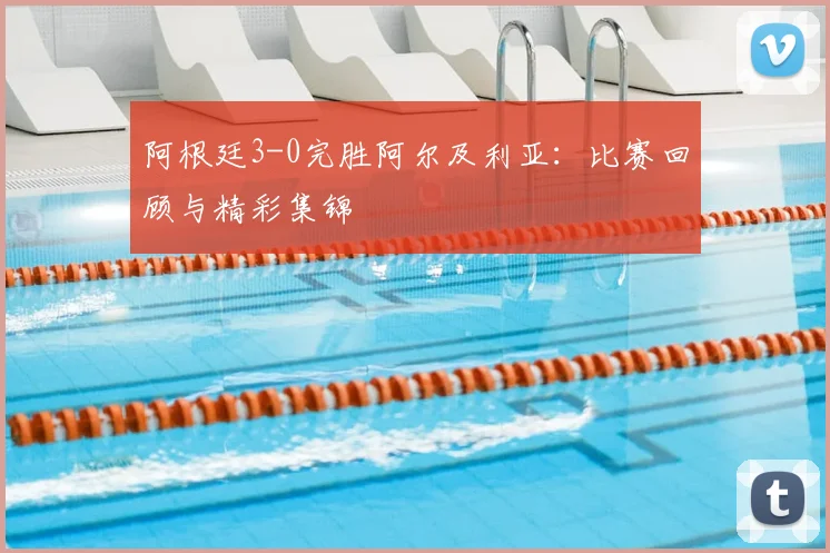 阿根廷3-0完胜阿尔及利亚:比赛回顾与精彩集锦
