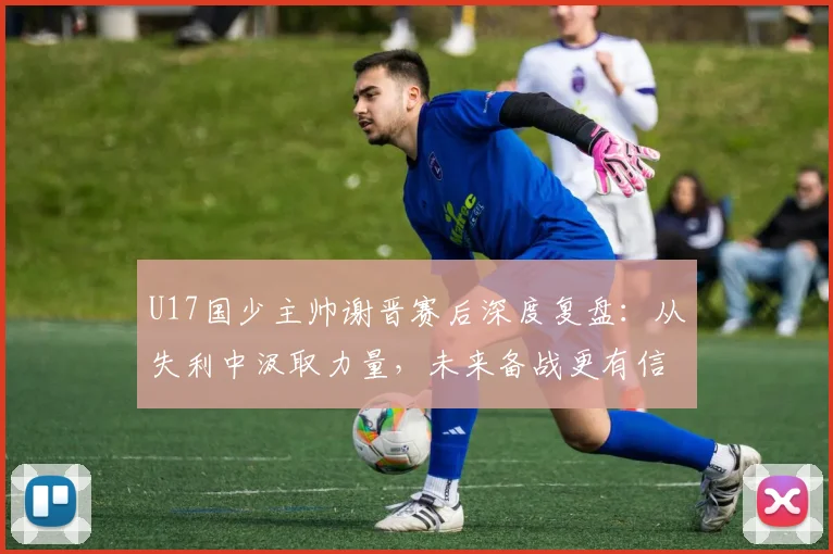 U17国少主帅谢晋赛后深度复盘:从失利中汲取力量,未来备战更有信心